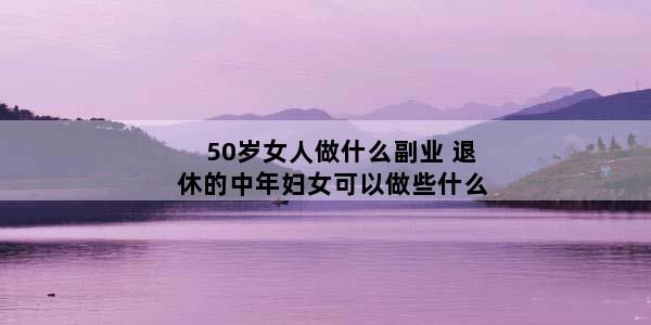 50岁女人做什么副业 退休的中年妇女可以做些什么